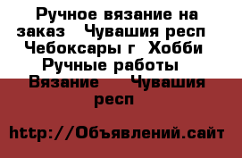 Ручное вязание на заказ - Чувашия респ., Чебоксары г. Хобби. Ручные работы » Вязание   . Чувашия респ.